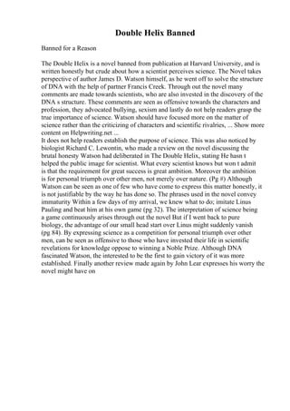 Double Helix Banned
Banned for a Reason
The Double Helix is a novel banned from publication at Harvard University, and is
written honestly but crude about how a scientist perceives science. The Novel takes
perspective of author James D. Watson himself, as he went off to solve the structure
of DNA with the help of partner Francis Creek. Through out the novel many
comments are made towards scientists, who are also invested in the discovery of the
DNA s structure. These comments are seen as offensive towards the characters and
profession, they advocated bullying, sexism and lastly do not help readers grasp the
true importance of science. Watson should have focused more on the matter of
science rather than the criticizing of characters and scientific rivalries, ... Show more
content on Helpwriting.net ...
It does not help readers establish the purpose of science. This was also noticed by
biologist Richard C. Lewontin, who made a review on the novel discussing the
brutal honesty Watson had deliberated in The Double Helix, stating He hasn t
helped the public image for scientist. What every scientist knows but won t admit
is that the requirement for great success is great ambition. Moreover the ambition
is for personal triumph over other men, not merely over nature. (Pg #) Although
Watson can be seen as one of few who have come to express this matter honestly, it
is not justifiable by the way he has done so. The phrases used in the novel convey
immaturity Within a few days of my arrival, we knew what to do; imitate Linus
Pauling and beat him at his own game (pg 32). The interpretation of science being
a game continuously arises through out the novel But if I went back to pure
biology, the advantage of our small head start over Linus might suddenly vanish
(pg 84). By expressing science as a competition for personal triumph over other
men, can be seen as offensive to those who have invested their life in scientific
revelations for knowledge oppose to winning a Noble Prize. Although DNA
fascinated Watson, the interested to be the first to gain victory of it was more
established. Finally another review made again by John Lear expresses his worry the
novel might have on
 