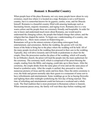 Romani A Beautiful Country
When people hear of the place Romania, not very many people know about its very
existence, much less where it is located on a map. Romania is not a well known
country, but it is somewhat known for its gypsies, castles, wine, and for Dracula
himself. Romania is a beautiful country filled with amazing landscape such as
fascinating forests, majestic mountains, and raging rivers. Romania also is a very
warm culture and the people there are extremely friendly and hospitable. In order for
one to know and understand much more about Romania, one would need to
understand the changing culture, the people that helped change that culture, and the
religion that has shaped the nation. To begin one s understanding of a country, one
would have to... Show more content on Helpwriting.net ...
Romanians will go to the utmost extreme of providing extravagant food,
entertainment, and ceremonies. Before the wedding, the groom will visit the
house of the bride to bring her to the place where the wedding will be held. All of
the many people involved in the wedding then proceed in their cars to the wedding.
Typically, they will drive leisurely and will honk at pedestrians to cheer for the
couple. Once the procession reaches the place of the wedding, which will usually
be an Orthodox church, the priest will lead the people into the main auditorium for
the ceremony. The ceremony itself, which is comprised of the priest blessing the
couple, reading from the Bible, and singing, could take up to three hours. After the
ceremony, the couple drinks from the same glass of wine and eat the same piece of
bread to symbolize unity. After the couple is unified, they proceed to visit the
numerous pictures of Jesus and the saints and kiss them. Once the entire ceremony is
over, the bride and groom normally take their guests to a restaurant of some sort to
have refreshments and entertainment. Some weddings go as far as buying fireworks
and lighting them after midnight symbolizing the first day of being married. This
time of refreshing and entertainment could last between a weekend and a whole
week. The final tradition that is most prominent in Romanian culture is funerals.
When someone passes away, the family will wait three days before washing and
 