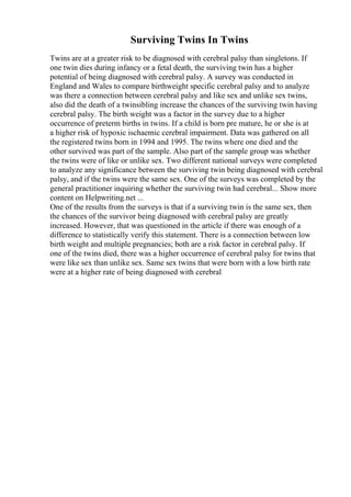 Surviving Twins In Twins
Twins are at a greater risk to be diagnosed with cerebral palsy than singletons. If
one twin dies during infancy or a fetal death, the surviving twin has a higher
potential of being diagnosed with cerebral palsy. A survey was conducted in
England and Wales to compare birthweight specific cerebral palsy and to analyze
was there a connection between cerebral palsy and like sex and unlike sex twins,
also did the death of a twinsibling increase the chances of the surviving twin having
cerebral palsy. The birth weight was a factor in the survey due to a higher
occurrence of preterm births in twins. If a child is born pre mature, he or she is at
a higher risk of hypoxic ischaemic cerebral impairment. Data was gathered on all
the registered twins born in 1994 and 1995. The twins where one died and the
other survived was part of the sample. Also part of the sample group was whether
the twins were of like or unlike sex. Two different national surveys were completed
to analyze any significance between the surviving twin being diagnosed with cerebral
palsy, and if the twins were the same sex. One of the surveys was completed by the
general practitioner inquiring whether the surviving twin had cerebral... Show more
content on Helpwriting.net ...
One of the results from the surveys is that if a surviving twin is the same sex, then
the chances of the survivor being diagnosed with cerebral palsy are greatly
increased. However, that was questioned in the article if there was enough of a
difference to statistically verify this statement. There is a connection between low
birth weight and multiple pregnancies; both are a risk factor in cerebral palsy. If
one of the twins died, there was a higher occurrence of cerebral palsy for twins that
were like sex than unlike sex. Same sex twins that were born with a low birth rate
were at a higher rate of being diagnosed with cerebral
 
