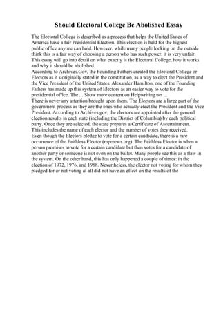 Should Electoral College Be Abolished Essay
The Electoral College is described as a process that helps the United States of
America have a fair Presidential Election. This election is held for the highest
public office anyone can hold. However, while many people looking on the outside
think this is a fair way of choosing a person who has such power, it is very unfair.
This essay will go into detail on what exactly is the Electoral College, how it works
and why it should be abolished.
According to Archives.Gov, the Founding Fathers created the Electoral College or
Electors as it s originally stated in the constitution, as a way to elect the President and
the Vice President of the United States. Alexander Hamilton, one of the Founding
Fathers has made up this system of Electors as an easier way to vote for the
presidential office. The ... Show more content on Helpwriting.net ...
There is never any attention brought upon them. The Electors are a large part of the
government process as they are the ones who actually elect the President and the Vice
President. According to Archives.gov, the electors are appointed after the general
election results in each state (including the District of Columbia) by each political
party. Once they are selected, the state prepares a Certificate of Ascertainment.
This includes the name of each elector and the number of votes they received.
Even though the Electors pledge to vote for a certain candidate, there is a rare
occurrence of the Faithless Elector (mprnews.org). The Faithless Elector is when a
person promises to vote for a certain candidate but then votes for a candidate of
another party or someone is not even on the ballot. Many people see this as a flaw in
the system. On the other hand, this has only happened a couple of times: in the
election of 1972, 1976, and 1988. Nevertheless, the elector not voting for whom they
pledged for or not voting at all did not have an effect on the results of the
 