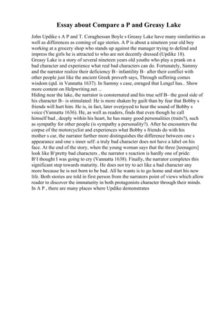 Essay about Compare a P and Greasy Lake
John Updike s A P and T. Coraghessan Boyle s Greasy Lake have many similarities as
well as differences as coming of age stories. A P is about a nineteen year old boy
working at a grocery shop who stands up against the manager trying to defend and
impress the girls he is attracted to who are not decently dressed (Updike 18).
Greasy Lake is a story of several nineteen years old youths who play a prank on a
bad character and experience what real bad characters can do. Fortunately, Sammy
and the narrator realize their deficiency В– infantility В– after their conflict with
other people just like the ancient Greek proverb says, Through suffering comes
wisdom (qtd. in Vannatta 1637). In Sammy s case, enraged that Lengel has... Show
more content on Helpwriting.net ...
Hiding near the lake, the narrator is consternated and his true self В– the good side of
his character В– is stimulated: He is more shaken by guilt than by fear that Bobby s
friends will hurt him. He is, in fact, later overjoyed to hear the sound of Bobby s
voice (Vannatta 1636). He, as well as readers, finds that even though he call
himself bad , deeply within his heart, he has many good personalities (traits?), such
as sympathy for other people (is sympathy a personality?). After he encounters the
corpse of the motorcyclist and experiences what Bobby s friends do with his
mother s car, the narrator further more distinguishes the difference between one s
appearance and one s inner self: a truly bad character does not have a label on his
face. At the end of the story, when the young woman says that the three [teenagers]
look like В‘pretty bad characters , the narrator s reaction is hardly one of pride:
В‘I thought I was going to cry (Vannatta 1638). Finally, the narrator completes this
significant step towards maturity. He does not try to act like a bad character any
more because he is not born to be bad. All he wants is to go home and start his new
life. Both stories are told in first person from the narrators point of views which allow
reader to discover the immaturity in both protagonists character through their minds.
In A P , there are many places where Updike demonstrates
 