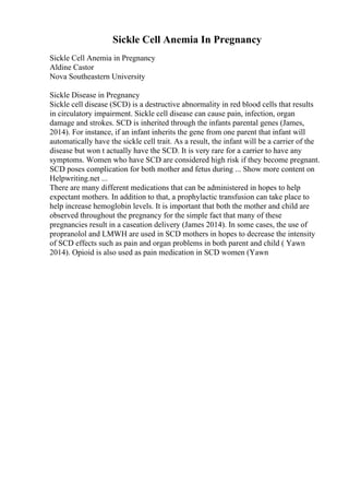 Sickle Cell Anemia In Pregnancy
Sickle Cell Anemia in Pregnancy
Aldine Castor
Nova Southeastern University
Sickle Disease in Pregnancy
Sickle cell disease (SCD) is a destructive abnormality in red blood cells that results
in circulatory impairment. Sickle cell disease can cause pain, infection, organ
damage and strokes. SCD is inherited through the infants parental genes (James,
2014). For instance, if an infant inherits the gene from one parent that infant will
automatically have the sickle cell trait. As a result, the infant will be a carrier of the
disease but won t actually have the SCD. It is very rare for a carrier to have any
symptoms. Women who have SCD are considered high risk if they become pregnant.
SCD poses complication for both mother and fetus during ... Show more content on
Helpwriting.net ...
There are many different medications that can be administered in hopes to help
expectant mothers. In addition to that, a prophylactic transfusion can take place to
help increase hemoglobin levels. It is important that both the mother and child are
observed throughout the pregnancy for the simple fact that many of these
pregnancies result in a caseation delivery (James 2014). In some cases, the use of
propranolol and LMWH are used in SCD mothers in hopes to decrease the intensity
of SCD effects such as pain and organ problems in both parent and child ( Yawn
2014). Opioid is also used as pain medication in SCD women (Yawn
 