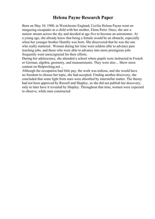 Helena Payne Research Paper
Born on May 10, 1900, in Westchester England, Cecilia Helena Payne went on
stargazing escapades as a child with her mother, Elena Pertz. Once, she saw a
meteor stream across the sky and decided at age five to become an astronomer. At
a young age, she already knew that being a female would be an obstacle, especially
when her younger brother Humfry was born. She discovered that he was the one
who really mattered . Women during her time were seldom able to advance past
teaching jobs, and those who were able to advance into more prestigious jobs
frequently went unrecognized for their efforts.
During her adolescence, she attended a school where pupils were instructed in French
or German, algebra, geometry, and measurements. They were also... Show more
content on Helpwriting.net ...
Although the occupation had little pay, the work was tedious, and she would have
no freedom to choose her topic, she had accepted. Finding another discovery, she
concluded that some light from stars were absorbed by interstellar matter. The theory
had not been approved by Russell and Shapley, so she did not publish her discovery,
only to later have it revealed by Shapley. Throughout that time, women were expected
to observe, while men constructed
 
