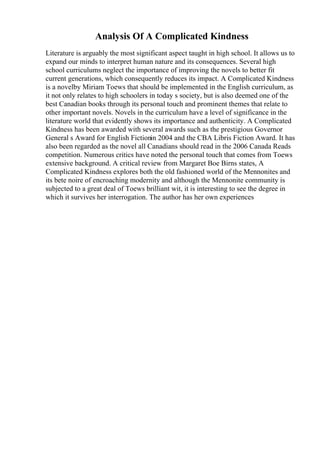 Analysis Of A Complicated Kindness
Literature is arguably the most significant aspect taught in high school. It allows us to
expand our minds to interpret human nature and its consequences. Several high
school curriculums neglect the importance of improving the novels to better fit
current generations, which consequently reduces its impact. A Complicated Kindness
is a novelby Miriam Toews that should be implemented in the English curriculum, as
it not only relates to high schoolers in today s society, but is also deemed one of the
best Canadian books through its personal touch and prominent themes that relate to
other important novels. Novels in the curriculum have a level of significance in the
literature world that evidently shows its importance and authenticity. A Complicated
Kindness has been awarded with several awards such as the prestigious Governor
General s Award for English Fictionin 2004 and the CBA Libris Fiction Award. It has
also been regarded as the novel all Canadians should read in the 2006 Canada Reads
competition. Numerous critics have noted the personal touch that comes from Toews
extensive background. A critical review from Margaret Boe Birns states, A
Complicated Kindness explores both the old fashioned world of the Mennonites and
its bete noire of encroaching modernity and although the Mennonite community is
subjected to a great deal of Toews brilliant wit, it is interesting to see the degree in
which it survives her interrogation. The author has her own experiences
 