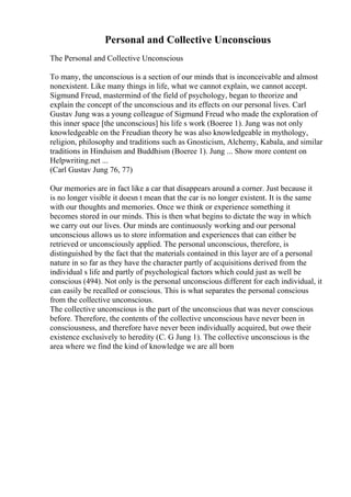 Personal and Collective Unconscious
The Personal and Collective Unconscious
To many, the unconscious is a section of our minds that is inconceivable and almost
nonexistent. Like many things in life, what we cannot explain, we cannot accept.
Sigmund Freud, mastermind of the field of psychology, began to theorize and
explain the concept of the unconscious and its effects on our personal lives. Carl
Gustav Jung was a young colleague of Sigmund Freud who made the exploration of
this inner space [the unconscious] his life s work (Boeree 1). Jung was not only
knowledgeable on the Freudian theory he was also knowledgeable in mythology,
religion, philosophy and traditions such as Gnosticism, Alchemy, Kabala, and similar
traditions in Hinduism and Buddhism (Boeree 1). Jung ... Show more content on
Helpwriting.net ...
(Carl Gustav Jung 76, 77)
Our memories are in fact like a car that disappears around a corner. Just because it
is no longer visible it doesn t mean that the car is no longer existent. It is the same
with our thoughts and memories. Once we think or experience something it
becomes stored in our minds. This is then what begins to dictate the way in which
we carry out our lives. Our minds are continuously working and our personal
unconscious allows us to store information and experiences that can either be
retrieved or unconsciously applied. The personal unconscious, therefore, is
distinguished by the fact that the materials contained in this layer are of a personal
nature in so far as they have the character partly of acquisitions derived from the
individual s life and partly of psychological factors which could just as well be
conscious (494). Not only is the personal unconscious different for each individual, it
can easily be recalled or conscious. This is what separates the personal conscious
from the collective unconscious.
The collective unconscious is the part of the unconscious that was never conscious
before. Therefore, the contents of the collective unconscious have never been in
consciousness, and therefore have never been individually acquired, but owe their
existence exclusively to heredity (C. G Jung 1). The collective unconscious is the
area where we find the kind of knowledge we are all born
 