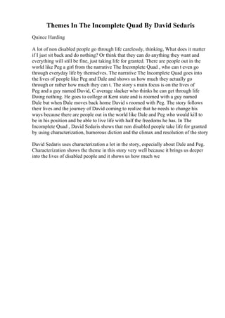 Themes In The Incomplete Quad By David Sedaris
Quince Harding
A lot of non disabled people go through life carelessly, thinking, What does it matter
if I just sit back and do nothing? Or think that they can do anything they want and
everything will still be fine, just taking life for granted. There are people out in the
world like Peg a girl from the narrative The Incomplete Quad , who can t even go
through everyday life by themselves. The narrative The Incomplete Quad goes into
the lives of people like Peg and Dale and shows us how much they actually go
through or rather how much they can t. The story s main focus is on the lives of
Peg and a guy named David, C average slacker who thinks he can get through life
Doing nothing. He goes to college at Kent state and is roomed with a guy named
Dale but when Dale moves back home David s roomed with Peg. The story follows
their lives and the journey of David coming to realize that he needs to change his
ways because there are people out in the world like Dale and Peg who would kill to
be in his position and be able to live life with half the freedoms he has. In The
Incomplete Quad , David Sedaris shows that non disabled people take life for granted
by using characterization, humorous diction and the climax and resolution of the story
David Sedaris uses characterization a lot in the story, especially about Dale and Peg.
Characterization shows the theme in this story very well because it brings us deeper
into the lives of disabled people and it shows us how much we
 