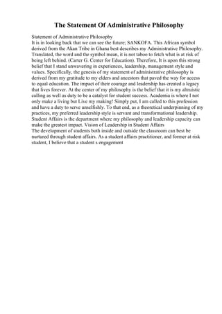 The Statement Of Administrative Philosophy
Statement of Administrative Philosophy
It is in looking back that we can see the future; SANKOFA. This African symbol
derived from the Akan Tribe in Ghana best describes my Administrative Philosophy.
Translated, the word and the symbol mean, it is not taboo to fetch what is at risk of
being left behind. (Carter G. Center for Education). Therefore, It is upon this strong
belief that I stand unwavering in experiences, leadership, management style and
values. Specifically, the genesis of my statement of administrative philosophy is
derived from my gratitude to my elders and ancestors that paved the way for access
to equal education. The impact of their courage and leadership has created a legacy
that lives forever. At the center of my philosophy is the belief that it is my altruistic
calling as well as duty to be a catalyst for student success. Academia is where I not
only make a living but Live my making! Simply put, I am called to this profession
and have a duty to serve unselfishly. To that end, as a theoretical underpinning of my
practices, my preferred leadership style is servant and transformational leadership.
Student Affairs is the department where my philosophy and leadership capacity can
make the greatest impact. Vision of Leadership in Student Affairs
The development of students both inside and outside the classroom can best be
nurtured through student affairs. As a student affairs practitioner, and former at risk
student, I believe that a student s engagement
 