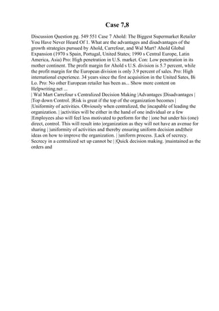 Case 7,8
Discussion Question pg. 549 551 Case 7 Ahold: The Biggest Supermarket Retailer
You Have Never Heard Of 1. What are the advantages and disadvantages of the
growth strategies pursued by Ahold, Carrefour, and Wal Mart? Ahold Global
Expansion (1970 s Spain, Portugal, United States; 1990 s Central Europe, Latin
America, Asia) Pro: High penetration in U.S. market. Con: Low penetration in its
mother continent. The profit margin for Ahold s U.S. division is 5.7 percent, while
the profit margin for the European division is only 3.9 percent of sales. Pro: High
international experience. 34 years since the first acquisition in the United Sates, Bi
Lo. Pro: No other European retailer has been as... Show more content on
Helpwriting.net ...
| Wal Mart Carrefour s Centralized Decision Making |Advantages |Disadvantages |
|Top down Control. |Risk is great if the top of the organization becomes |
|Uniformity of activities. Obviously when centralized, the |incapable of leading the
organization. | |activities will be either in the hand of one individual or a few
|Employees also will feel less motivated to perform for the | |one but under his (one)
direct, control. This will result into |organization as they will not have an avenue for
sharing | |uniformity of activities and thereby ensuring uniform decision and|their
ideas on how to improve the organization. | |uniform process. |Lack of secrecy.
Secrecy in a centralized set up cannot be | |Quick decision making. |maintained as the
orders and
 