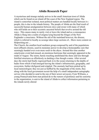 Abida Research Paper
A mysterious and strange malady arrives in the small American town of Abida
which can be found on an island off the coast of the New England region. The
island is somewhat isolated, most political matters are handled locally between it s
people, this is due to the islands history. The people of Abida are the final result of
successful human amalgamation between slave and owner with many of which
who still holds on to their eccentric ancestral beliefs that revolve around the old
ways . This causes many to rarely visit or leave the island and as a consequence
Abida is flung into a realm of enigma lying beyond the fringes of the New
Englander s conscience. Without the aid of the mainland however, the disease,
which is referred to locally as scourge takes large sections of... Show more content on
Helpwriting.net ...
The Church, the smallest local mediator group composed by and of the populations
most affluent citizens, used its monetary power to develop a homeopathic cure that
seemingly handed over even more souls to the abyss. Around this time another
cataclysmic event had ensued, an enormous hurricane that seemingly appeared in the
midst of August. The storm, barely touching annihilated the shore and tore through
fortified structures as effortlessly as dashing a line though a name. After several
days the storm had finally regressed back in to the ocean returning to the depths of
hades from which it had emerged leaving the island s infrastructure, geography, and
ecosystem, further disfigured and crippled. The anomaly had been picked up by
local meteorologist; they too just as baffled by the magnitude of the storm, they
along with the local government recruit the help of a small independent cartography
service who decided to send in the one of their newer servayors; Fynn Williams, a
young Pennsylvania born man picked do to the rumors of pestilence and his seniority
in the organization, is sent to the island of Abida to collect information pertaining to
the islands newly altered
 