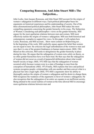 Comparing Rousseau, And John Stuart Mill s The
Subjection...
John Locke, Jean Jacques Rousseau, and John Stuart Mill account for the origins of
women s subjugation in different ways. Each political philosopher bases his
arguments on historical experiences and his understanding of society. Out of the
three aforementioned political philosophers, John Stuart Mill makes the most
compelling arguments concerning the gender hierarchy in his essay, The Subjection
of Women. Considering each philosopher s views on the gender hierarchy, Mill
argues for the most egalitarian relations between men and women. Mill most
effectively tackles the origins of women s subjugation. Mill uses both historical and
contemporary examples to support his views. In this paper, I will explain how
Locke, Rousseau, and Mill account... Show more content on Helpwriting.net ...
In the beginning of the work, Mill explicitly argues against the belief that women
are not equal to men. He criticizes the legal subordination of the women to men and
says that it is one of the greatest hindrances to human improvement. (Mill, 196)
Based on this criticism, Mill seeks to delegitimize the gender hierarchy in place
during his time. He argues that the subjugation of women rests solely on theory, as
no other gender hierarchies have ever been tried. He then says that the subjugation
of women did not occur as a result of purposeful deliberation about what would
benefit society at large. (Mill, 197) Mill says that the subjugation of women
occurred solely because women were in a state of bondage to men from the
conception of humankind. (Mill, 197) Finally, Mill explains that laws and political
systems recognize people s relationships with one another and then convert what is a
physical fact into a legal right. (Mill, 197) Mill s arguments show his ability to
thoroughly analyze the origins of women s subjugation and his desire to change them.
Mill recognizes the weakness of the arguments in favor of women s subjugation. He
also recognizes that the subjugation of an entire sex equates to an inefficient society.
Being attuned to the social realities of women at the time allowed Mill to encourage
more egalitarian relations between men and
 