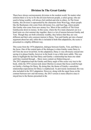 Division In The Great Gatsby
There have always socioeconomic divisions in the modern world. No matter what
solution there is to try to fix this division between people, a select group, who are
used to being wealthy, will always feel entitled and elite to others. In The Great
Gatsby, this division is represented by the characters from West Egg, where people
like the Buchanans who come from old money live, and East Egg, where people
like Gatsby who come from new money live. Most of the conflicts of The Great
Gatsbycome down to money. In this scene, where the five main characters are in a
hotel suite on a hot summer day together, there is a lot of tension between Gatsby and
Tom. Though they are both extremely wealthy, they believe that they are very
different and their only common interest is Daisy. Tom and Gatsby get into a heated
argument about her and, while this is included in both film adaptations, the scene is
presented in a slightly different way.
This scene from the 1974 adaptation, dialogue between Gatsby, Tom, and Daisy is
the focus. One of the central parts of the dialogue is when Gatsby wants Daisy to
tell Tom she never loved him. In this adaptation, Daisy is very obviously coaxed into
saying it to please Gatsby, however in the book it was a little more subtle. This was
done to highlight the fact that Daisy and Gatsby s relationship has been one sided
until they reunited through ... Show more content on Helpwriting.net ...
The 2013 adaptation kept the Gatsby and Daisy angle of this scene very true to the
book, while the 1974 version took minor liberties to ensure that focus could be kept
on Gatsby s feelings for Daisy. By doing that, the theme of Gatsby s unrealistic
relationship expectations for Daisy is emphasized. As previously mentioned, this was
also included in the 2013 adaptation. However, along with the equal focus on the
contrast between new and old money, the 2013 version is more effective since it
stayed true to the themes presented in the
 