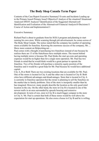 The Body Shop Canada Term Paper
Contents of the Case Report Executive Summary3 Events and Incidents Leading up
to the Primary Issue4 Primary Issue5 Objective5 Analyze of the situation5 Situational
Analysis6 SWOT Analysis7 Identification of the Suggested Alternatives8
Identification and Evaluation of the Alternatives8 Financial Analysis10 Decisions11
Course of Action and Implementation11
Executive Summary|
Richard Paul is about to graduate from his M.B.A program and planning to start
running his own store. While scanning through job advertisement, he comes across of
The Body Shop Canada. The notice stated that the company has number of operating
stores available for franchise. Knowing the enormous success of the company, Mr....
Show more content on Helpwriting.net ...
Paul comes with a thought of purchasing two franchises instead of one because he
realizes there are 13 of the franchisees have multiple stores. The reason behind
having multiple stores is because Mr. Paul thinks the start up costs and operating
expenses would be no higher than for a single store operation. Mr. Paul has two
friends in mind that he would think would be a great partner to operate the
franchise. Two of his friends will purchase a minority equity position of the
franchise and it would be a great help for Mr. Paul because he would have additional
capital.
City A, B or Both There are two existing locations that are available for Mr. Paul.
One of the stores is located in City A and the other one is located in City B. Both
cities have different advantages and disadvantages. Store that is located in City A
is currently in franchise operation but the owner is planning to sell the franchise on
the market due to family problems. Size of the store is inexpertly smaller than he
has imagined. However, many people describe the location as the only good retail
location in the city. On the other hand, the store in City B is located in one of the
newest malls in an area surrounded by upscale housing and extensive
development. In term of size, store in City B is much bigger compare to the store
in City A. Mr. Paul is certain that both of these stores would be well above his
expectation for start up operations. He also owns a house in City B and he is willing
 