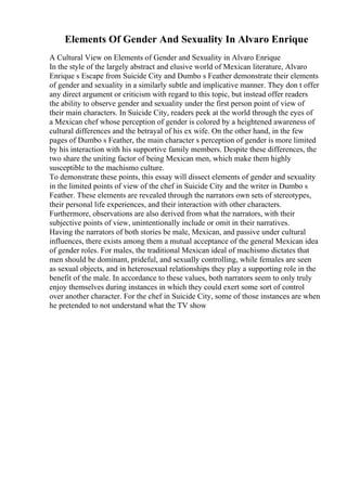 Elements Of Gender And Sexuality In Alvaro Enrique
A Cultural View on Elements of Gender and Sexuality in Alvaro Enrique
In the style of the largely abstract and elusive world of Mexican literature, Alvaro
Enrique s Escape from Suicide City and Dumbo s Feather demonstrate their elements
of gender and sexuality in a similarly subtle and implicative manner. They don t offer
any direct argument or criticism with regard to this topic, but instead offer readers
the ability to observe gender and sexuality under the first person point of view of
their main characters. In Suicide City, readers peek at the world through the eyes of
a Mexican chef whose perception of gender is colored by a heightened awareness of
cultural differences and the betrayal of his ex wife. On the other hand, in the few
pages of Dumbo s Feather, the main character s perception of gender is more limited
by his interaction with his supportive family members. Despite these differences, the
two share the uniting factor of being Mexican men, which make them highly
susceptible to the machismo culture.
To demonstrate these points, this essay will dissect elements of gender and sexuality
in the limited points of view of the chef in Suicide City and the writer in Dumbo s
Feather. These elements are revealed through the narrators own sets of stereotypes,
their personal life experiences, and their interaction with other characters.
Furthermore, observations are also derived from what the narrators, with their
subjective points of view, unintentionally include or omit in their narratives.
Having the narrators of both stories be male, Mexican, and passive under cultural
influences, there exists among them a mutual acceptance of the general Mexican idea
of gender roles. For males, the traditional Mexican ideal of machismo dictates that
men should be dominant, prideful, and sexually controlling, while females are seen
as sexual objects, and in heterosexual relationships they play a supporting role in the
benefit of the male. In accordance to these values, both narrators seem to only truly
enjoy themselves during instances in which they could exert some sort of control
over another character. For the chef in Suicide City, some of those instances are when
he pretended to not understand what the TV show
 