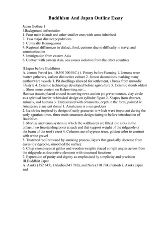 Buddhism And Japan Outline Essay
Japan Outline 1
I.Background information
1. Four main islands and other smaller ones with some inhabited
2. Two major distinct populations
3. Culturally Homogenous
4. Regional differences in dialect, food, customs due to difficulty in travel and
communication
5. Immigration from eastern Asia
6. Contact with eastern Asia, sea causes isolation from the other countries
II.Japan before Buddhism
A. Jomon Period (ca. 10,500 300 B.C.) i. Pottery before Farming 1. Jomons were
hunter gatherers, earliest distinctive culture 2. Jomon decorations marking many
earthenware vessels 3. Pit dwellings allowed for settlement, a break from nomadic
lifestyle 4. Ceramic technology developed before agriculture 5. Ceramic shards oldest
... Show more content on Helpwriting.net ...
Haniwa statues placed around in curving rows and on pit grave mounds, clay circle
as a spiritual barrier, whimsical design on cylinder figure 2. Shapes from abstract,
animals, and humans 3. Emblazoned with ornaments, depth in the form, painted iv.
Amaterasu s ancient shrine 1. Amaterasu is a sun goddess
2. Ise shrine inspired by design of early granaries in which were important during the
early agrarian times, three main structures design dating to before introduction of
Buddhism
3. Mortise and tenon system in which the wallboards are fitted into slots in the
pillars, two freestanding posts at each end that support weight of the ridgepole or
the beam of the roof s crest 4. Columns are of cypress trees, golden color to contrast
with white gravel
5. Thatched roof browned by smoking process, layers that gradually decrease from
eaves to ridgepole, smoothed the surface
6. Chigi crosspieces at gables and wooden weights placed at right angles across from
the ridgepole as decorative elements with structural functions
7. Expression of purity and dignity as emphasized by simplicity and precision
III.Buddhist Japan
A. Asuka (552 645), Hakuho (645 710), and Nara (710 794) Periods i. Asuka Japan
and
 