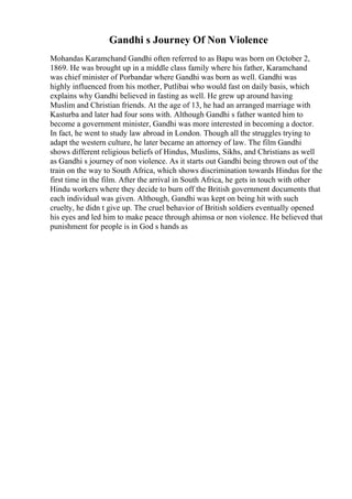 Gandhi s Journey Of Non Violence
Mohandas Karamchand Gandhi often referred to as Bapu was born on October 2,
1869. He was brought up in a middle class family where his father, Karamchand
was chief minister of Porbandar where Gandhi was born as well. Gandhi was
highly influenced from his mother, Putlibai who would fast on daily basis, which
explains why Gandhi believed in fasting as well. He grew up around having
Muslim and Christian friends. At the age of 13, he had an arranged marriage with
Kasturba and later had four sons with. Although Gandhi s father wanted him to
become a government minister, Gandhi was more interested in becoming a doctor.
In fact, he went to study law abroad in London. Though all the struggles trying to
adapt the western culture, he later became an attorney of law. The film Gandhi
shows different religious beliefs of Hindus, Muslims, Sikhs, and Christians as well
as Gandhi s journey of non violence. As it starts out Gandhi being thrown out of the
train on the way to South Africa, which shows discrimination towards Hindus for the
first time in the film. After the arrival in South Africa, he gets in touch with other
Hindu workers where they decide to burn off the British government documents that
each individual was given. Although, Gandhi was kept on being hit with such
cruelty, he didn t give up. The cruel behavior of British soldiers eventually opened
his eyes and led him to make peace through ahimsa or non violence. He believed that
punishment for people is in God s hands as
 