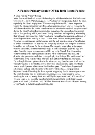 A Famine Primary Source Of The Irish Potato Famine
A Spud Famine Primary Source
More than a million Irish people died during the Irish Potato famine that hit Ireland
between 1845 to 1849 (Pollard, pg. 551). Potatoes were the primary diet of the Irish,
especially the Irish Lump potato. When the fungal disease hit, known as potato
blight, the Irish potato crops were lost. After reading primary sources regarding the
Irish Potato Famine, the reader can visualize the horrors that the Irish people endured
during the Irish Potatoes Famine including starvation, the physical and the mental
effects that go along with it, the loss of family members, and especially witnessing
their children starve and die. Both Trench and Bennet had the purpose and intent of
recording conditions exactly as they ... Show more content on Helpwriting.net ...
Trench s excerpt focused on the housing and the sad, upsetting state of the children
to appeal to the reader. He depicted the inequality between rich and poor illustrated
by coffins are only used for the wealthier. The majority were taken to the grave
without any coffin, and buried in their rags: in some instances, even the rags are
taken from the corpse to cover some still living body. Trench describes seeing
children in the home near death and several other children that had died. He
describes the peasant s condition, being pale physical beings. The mother and two
children that were still alive had only one dish of barley for the last four days.
Even though his descriptions of what he witnessed may have been the truth and he
was relaying this to the reader, he was known as a ruthless land agent who broke
leases, leveled people s homes and banished the poor. Trench looked upon such
schemes as a cheap and efficient way to improve the estate.... the population
decreased by 40.3% during the Trench years, suggesting that in an attempt to clear
the estate to make way for improvements, many people were forced to leave,
receiving little or no money from him (Offalyhistoryarchives.com). Critics said of
Trench, Even at his worst he gave his tenants the care that a good stock breeder
gives to his stock (Irishtimes.com). William Bennett s Narrative of a Recent Journey
of Six Weeks in Irelandwas also published in
 
