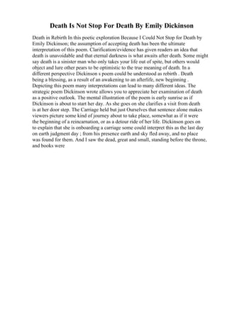 Death Is Not Stop For Death By Emily Dickinson
Death in Rebirth In this poetic exploration Because I Could Not Stop for Death by
Emily Dickinson; the assumption of accepting death has been the ultimate
interpretation of this poem. Clarification/evidence has given readers an idea that
death is unavoidable and that eternal darkness is what awaits after death. Some might
say death is a sinister man who only takes your life out of spite, but others would
object and lure other pears to be optimistic to the true meaning of death. In a
different perspective Dickinson s poem could be understood as rebirth . Death
being a blessing, as a result of an awakening to an afterlife, new beginning .
Depicting this poem many interpretations can lead to many different ideas. The
strategic poem Dickinson wrote allows you to appreciate her examination of death
as a positive outlook. The mental illustration of the poem is early sunrise as if
Dickinson is about to start her day. As she goes on she clarifies a visit from death
is at her door step. The Carriage held but just Ourselves that sentence alone makes
viewers picture some kind of journey about to take place, somewhat as if it were
the beginning of a reincarnation, or as a detour ride of her life. Dickinson goes on
to explain that she is onboarding a carriage some could interpret this as the last day
on earth judgment day ; from his presence earth and sky fled away, and no place
was found for them. And I saw the dead, great and small, standing before the throne,
and books were
 