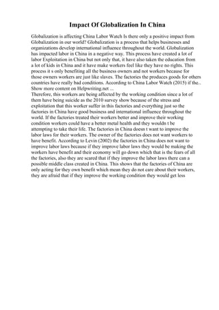 Impact Of Globalization In China
Globalization is affecting China Labor Watch Is there only a positive impact from
Globalization in our world? Globalization is a process that helps businesses and
organizations develop international influence throughout the world. Globalization
has impacted labor in China in a negative way. This process have created a lot of
labor Exploitation in China but not only that, it have also taken the education from
a lot of kids in China and it have make workers feel like they have no rights. This
process it s only benefiting all the business owners and not workers because for
those owners workers are just like slaves. The factories the produces goods for others
countries have really bad conditions. According to China Labor Watch (2015) if the...
Show more content on Helpwriting.net ...
Therefore, this workers are being affected by the working condition since a lot of
them have being suicide as the 2010 survey show because of the stress and
exploitation that this worker suffer in this factories and everything just so the
factories in China have good business and international influence throughout the
world. If the factories treated their workers better and improve their working
condition workers could have a better metal health and they wouldn t be
attempting to take their life. The factories in China doesn t want to improve the
labor laws for their workers. The owner of the factories does not want workers to
have benefit. According to Levin (2002) the factories in China does not want to
improve labor laws because if they improve labor laws they would be making the
workers have benefit and their economy will go down which that is the fears of all
the factories, also they are scared that if they improve the labor laws there can a
possible middle class created in China. This shows that the factories of China are
only acting for they own benefit which mean they do not care about their workers,
they are afraid that if they improve the working condition they would get less
 