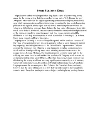 Penny Synthesis Essay
The production of the one cent piece has long been a topic of controversy. Some
argue for the penny saying that the penny has been a part of U.S. history for over
200 years; while those on the opposing side argue that eliminating the penny could
save retail businesses time and therefore money by saving the time wasted counting
pennies at the register. Some argue that we should phase out pennies because the
value is so little that no one uses them; In fact, the face value of the penny is so little
that it costs more to produce it. Because of the downsides to the continued production
of the penny, we ought to phase the penny out. One reason pennies should be
eliminated is that they waste the time of retail businesses. According to Dr. Robert...
Show more content on Helpwriting.net ...
The purpose of currency is to be exchanged for goods and/or services. However if
the value of the coin is too low, no one is going to bother to use it because it cannot
buy anything. According to source #2, the United States Department of Defense
deemed the penny not cost effective to ship because it weighed so much and was
worth so little. Foreign military bases use a rounding system that rounds to the
nearest nickel. Source #2 states, The rounding system seems to work well for the
military, and some experts such as Harvard professor N. Gregory Mankiw want to
do the same in the entire United States. . Based on this quote, we can conclude that
eliminating the penny would not have any significant adverse effects as it seems to
work well on military bases. In addition to United State military bases, Canada no
longer produces the one cent piece. Jim Flaherty, the Canadian finance minister,
believes that the value of the coin is so low that we find ourselves throwing them
away in water fountains, storing them away in jars, and simply not reusing them as
 