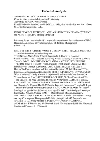 Technical Analysis
SYMBIOSIS SCHOOL OF BANKING MANAGEMENT
Constituent of symbiosis International University
Accredited by NAAC with A Grade
Established under Section 3 of the UGC Act, 1956, vide notification No: F.9.12/2001
U 3of the Government of India.
IMPORTANCE OF TECHNICAL ANALYSIS IN DETERMINING MOVEMENT
OF PRICE IN EQUITY STOCK MARKET
Internship Report submitted to SIU in partial completion of the requirement of MBA
Banking Management at Symbiosis School of Banking Management
Pune 412115.
NAME OF THE STUDENT: PROJECT MENTOR (SSBM) PROJECT MENTOR /
... Show more content on Helpwriting.net ...
TECHNICAL ANALYSIS19 The Differences19 1. Charts vs. Financial
Statements19 2. Time Horizon19 3. Trading Versus Investing20 The Critics20 Can
They Co Exist?21 D.METHODOLOGY AND ANALYSIS22 I.THE USE OF
TREND22 Types of Trend23 Trend Lengths23 Trend lines24 Channels25 The
Importance of Trend26 II.SUPPORT AND RESISTANCE26 Why Does it
Happen?26 Round Numbers and Support and Resistance27 Role Reversal27 The
Importance of Support and Resistance27 III.THE IMPORTANCE OF VOLUME28
What is Volume?28 Why Volume is Important29 Volume and Chart Patterns29
Volume Precedes Price29 IV.THE USE OF CHARTS.30 Chart Properties30 The
Time Scale30 The Price Scale and Price Point Properties31 V.CHART TYPES32
Line Chart32 Bar Charts32 Candlestick Charts33 VI.CHART PATTERNS34 Head
and Shoulders34 Cup and Handle35 Double Tops and Bottoms36 Triangles37 Triple
Tops and Bottoms38 Rounding Bottom39 VII.MOVING AVERAGES39 Types of
Moving Averages40 Simple Moving Average (SMA)40 Linear Weighted Average41
Exponential Moving Average (EMA)41 Major Uses of Moving Averages42
VIII.INDICATORS AND OSCILLATORS44 Aroon45 Aroon Oscillator45 Moving
Average Convergence Divergence46 Relative Strength Index47 Accumulation
/Distribution Line48 IX.OTHER IMPORTANT TOOLS IN TECHNICAL
ANALYSIS48 Fibonacci and the Golden Ratio48 The Mathematics48 The Fibonacci
Studies and Finance49 1. Fibonacci
 
