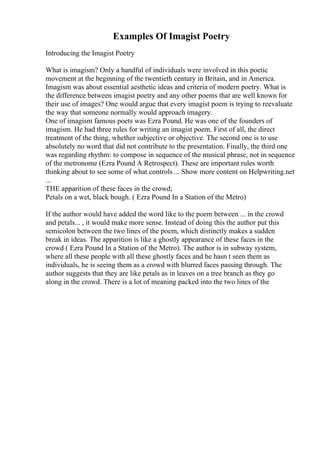 Examples Of Imagist Poetry
Introducing the Imagist Poetry
What is imagism? Only a handful of individuals were involved in this poetic
movement at the beginning of the twentieth century in Britain, and in America.
Imagism was about essential aesthetic ideas and criteria of modern poetry. What is
the difference between imagist poetry and any other poems that are well known for
their use of images? One would argue that every imagist poem is trying to reevaluate
the way that someone normally would approach imagery.
One of imagism famous poets was Ezra Pound. He was one of the founders of
imagism. He had three rules for writing an imagist poem. First of all, the direct
treatment of the thing, whether subjective or objective. The second one is to use
absolutely no word that did not contribute to the presentation. Finally, the third one
was regarding rhythm: to compose in sequence of the musical phrase, not in sequence
of the metronome (Ezra Pound A Retrospect). These are important rules worth
thinking about to see some of what controls ... Show more content on Helpwriting.net
...
THE apparition of these faces in the crowd;
Petals on a wet, black bough. ( Ezra Pound In a Station of the Metro)
If the author would have added the word like to the poem between ... in the crowd
and petals... , it would make more sense. Instead of doing this the author put this
semicolon between the two lines of the poem, which distinctly makes a sudden
break in ideas. The apparition is like a ghostly appearance of these faces in the
crowd ( Ezra Pound In a Station of the Metro). The author is in subway system,
where all these people with all these ghostly faces and he hasn t seen them as
individuals, he is seeing them as a crowd with blurred faces passing through. The
author suggests that they are like petals as in leaves on a tree branch as they go
along in the crowd. There is a lot of meaning packed into the two lines of the
 