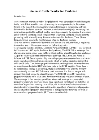 Simon s Hostile Tender for Taubman
Introduction:
The Taubman Company is one of the preeminent retail developers/owners/managers
in the United States and its properties among the most productive in the nation.
Simon is the largest shopping center owner and manager in the country and was
interested in Taubman because Taubman, a much smaller company, has among the
most unique, profitable and high quality shopping centers in the country. It was much
easier to buy a shopping center company than to develop shopping centers from the
ground up, which is really why Simon was interested in Taubman. Thus, Simon
Property Group launched a hostile tender offer for Taubman Centers.
This was a hostile bid because Taubman was not for sale and, therefore, a negotiated
transaction was ... Show more content on Helpwriting.net ...
To overcome with this problem, Umbrella Partnership REIT (UPREIT) was invented
in December of 1992 by the Taubman Realty Group. The UPREIT is a concept that
allows a real estate owner to go public without making a taxable real estate exchange.
As per the textbook and realestateportfolio.com web site, A UPREIT works as
follows: A REIT forms a partnership in which property owners contribute real estate
assets in exchange for partnership interests, which are called operating partnership
units or OP units. The former property owners can exchange their partnership units
on a one for one basis for REIT shares or cash, at the REIT s option. Since there is
no fundamental change in ownership, there is no taxable event until the property
owner actually receives REIT shares or cash. A transaction that exchanges real
property for stock would be a taxable event. The UPREIT helped by permitting
property owners to defer taxes until partnership units are converted to stock or cash.
The advantage is this structure provides a viable exit strategy to commercial
property owners who otherwise might have significant capital gain tax liabilities on
the sale of appreciated property. In addition, the investor benefits from additional
diversification because they have an interest in a portfolio of commercial properties
instead of just one property. This structure is not appropriate for every investor as
they must have property that the REIT wants to add to their
 