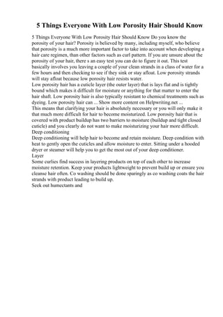 5 Things Everyone With Low Porosity Hair Should Know
5 Things Everyone With Low Porosity Hair Should Know Do you know the
porosity of your hair? Porosity is believed by many, including myself, who believe
that porosity is a much more important factor to take into account when developing a
hair care regimen, than other factors such as curl pattern. If you are unsure about the
porosity of your hair, there s an easy test you can do to figure it out. This test
basically involves you leaving a couple of your clean strands in a class of water for a
few hours and then checking to see if they sink or stay afloat. Low porosity strands
will stay afloat because low porosity hair resists water.
Low porosity hair has a cuticle layer (the outer layer) that is lays flat and is tightly
bound which makes it difficult for moisture or anything for that matter to enter the
hair shaft. Low porosity hair is also typically resistant to chemical treatments such as
dyeing. Low porosity hair can ... Show more content on Helpwriting.net ...
This means that clarifying your hair is absolutely necessary or you will only make it
that much more difficult for hair to become moisturized. Low porosity hair that is
covered with product buildup has two barriers to moisture (buildup and tight closed
cuticle) and you clearly do not want to make moisturizing your hair more difficult.
Deep conditioning
Deep conditioning will help hair to become and retain moisture. Deep condition with
heat to gently open the cuticles and allow moisture to enter. Sitting under a hooded
dryer or steamer will help you to get the most out of your deep conditioner.
Layer
Some curlies find success in layering products on top of each other to increase
moisture retention. Keep your products lightweight to prevent build up or ensure you
cleanse hair often. Co washing should be done sparingly as co washing coats the hair
strands with product leading to build up.
Seek out humectants and
 