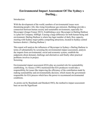 Environmental Impact Assessment Of The Sydney s
Darling...
Introduction:
With the development of the world, numbers of environmental issues were
threatening people s life, like rising Greenhouse gas emission. Buildings provide a
connection between human society and sustainable environment, especially for
Skyscraper (Ainger Fenner 2013). Establishing a new Skyscraper in Darling Harbour
is a plan for Company AIIHigh. Causing a large difference for both human being and
environment. Darling Harbour is where has lager number of daily flow capacity,
meeting with Sydney major public compelling attractions, located in Sydney central
business district. ( Darling Harbour )
This report will analyze the influences of Skyscraper in Sydney s Darling Harbour in
terms of substantiality by screening the environmental impact assessment, analysis
the imparts from environmental, social and economic system, establish the
judgments about demand, challenge and alternatives and finally other practical
problems involves in project.
Screening
Environmental impact assessment (EIA) play an essential role for sustainability
establishing. As Anzecc (1991) mentioned that EIA producers would take a
responsibility for issues like improving the efficiency of the contribution made by
making sustainability and environmentally decision, which means the government
responsible for EIA process which have the power to recommend environmental
conditions.
As points out by Beanlands and Duinker(1983), the method to impact assessment
base on test the Significant
 