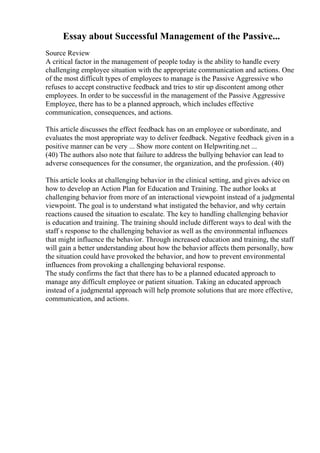 Essay about Successful Management of the Passive...
Source Review
A critical factor in the management of people today is the ability to handle every
challenging employee situation with the appropriate communication and actions. One
of the most difficult types of employees to manage is the Passive Aggressive who
refuses to accept constructive feedback and tries to stir up discontent among other
employees. In order to be successful in the management of the Passive Aggressive
Employee, there has to be a planned approach, which includes effective
communication, consequences, and actions.
This article discusses the effect feedback has on an employee or subordinate, and
evaluates the most appropriate way to deliver feedback. Negative feedback given in a
positive manner can be very ... Show more content on Helpwriting.net ...
(40) The authors also note that failure to address the bullying behavior can lead to
adverse consequences for the consumer, the organization, and the profession. (40)
This article looks at challenging behavior in the clinical setting, and gives advice on
how to develop an Action Plan for Education and Training. The author looks at
challenging behavior from more of an interactional viewpoint instead of a judgmental
viewpoint. The goal is to understand what instigated the behavior, and why certain
reactions caused the situation to escalate. The key to handling challenging behavior
is education and training. The training should include different ways to deal with the
staff s response to the challenging behavior as well as the environmental influences
that might influence the behavior. Through increased education and training, the staff
will gain a better understanding about how the behavior affects them personally, how
the situation could have provoked the behavior, and how to prevent environmental
influences from provoking a challenging behavioral response.
The study confirms the fact that there has to be a planned educated approach to
manage any difficult employee or patient situation. Taking an educated approach
instead of a judgmental approach will help promote solutions that are more effective,
communication, and actions.
 