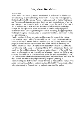 Essay about Worldviews
Introduction:
In this essay, I will critically discuss the statement of worldviews is essential for
critical thinking in terms of learning at university. I will use my own experiences,
Northedge, Bizzell, Hobson and Weston s readings, as well as Veitch, Christensen
and Thompson s lectures to support my thesis and main points, in terms of my life
and experiences learning at university in a diverse culture. The thesis of my essay is
we, as students, need to have our own worldview and learn to gain knowledge
through our life experiences within the culture, as well as deeply engage and
assimilate with the knowledge or things we learn at university, by applying critical
thinking to recognise our situatedness as academic within the ... Show more content
on Helpwriting.net ...
People, who have different worldview and background from particular culture,
move to a new country with different worldview and culture, known as academic;
they typically have common issue in communicating and studying with the other
people, who have academic worldviews. As a result, they are experiencing the
cultural differences. Thiele (2010) has mentioned in her lecture in TLC120 that a
way of seeing, is also a way of not seeing (Thiele, 2010). She explains that the way
people see the world do not mean that we can see the other way of the world. As a
result, we often could not see the world clearly because everyone has different ways
of seeing the world, due to the cross cultural interaction and changes (Thiele, 2010).
She also describes her experiences in teaching some Japanese students who faced the
cross cultural differences studying at university. Especially the way of
communicating and study habit are entirely different to their academic worldview in
Japan, compare to Australian s academic culture. Thiele (2010) has pointed out that
university students in Australia have to read and understand the reading
 