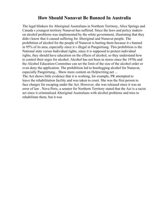 How Should Nunavut Be Banned In Australia
The legal blinkers for Aboriginal Australians in Northern Territory, Alice Springs and
Canada s youngest territory Nunavut has suffered. Since the laws and policy makers
on alcohol problems was implemented by the white government, illustrating that they
didn t know that it caused suffering for Aboriginal and Nunavut people. The
prohibition of alcohol for the people of Nunavut is hurting them because it s banned
in 95% of its area, especially since it s illegal in Pangnirtung. This prohibition is the
National state versus Individual rights, since it is supposed to protect individual
rights, they should have education on the effects of alcohol, so they understand how
to control their urges for alcohol. Alcohol has not been in stores since the 1970s and
the Alcohol Education Committee can set the limit of the size of the alcohol order or
even deny the application. The prohibition led to bootlegging alcohol for Nunavut,
especially Pangnirtung... Show more content on Helpwriting.net ...
The Act shows little evidence that it is working, for example, PR attempted to
leave the rehabilitation facility and was taken to court. She was the first person to
face charges for escaping under the Act. However, she was released since it was an
error of law . Nova Peris, a senator for Northern Territory stated that the Act is a racist
act since it criminalised Aboriginal Australians with alcohol problems and tries to
rehabilitate them, but it was
 