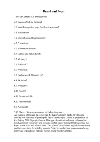 Brand and Pepsi
Table of Contents 1.0 Introduction2
2.0 Decision Making Process2
3.0 Need Recognition amp; Problem Awareness3
4.1 Motivation3
4.2 Motivation and Involvement3 4
4.3 Promotion4
4.0 Information Search4
5.4 Culture and Subculture4 5
5.5 Memory5
5.6 Product6 7
5.7 Promotion7
5.0 Evaluation of Alternatives7
6.8 Attitudes7
6.9 Product7 8
6.10 Price8 9
6.11 Promotion9 10
6.12 Personality10
6.0 Purchase10
7.13 Place ... Show more content on Helpwriting.net ...
An example of this can be seen when the Pepsi Company held a Fire Passing
activity that consisted of passing the fire of the Olympic Games in preparation of
the Beijing 2008 Olympic Games. This type of motivational tactic enhanced the
involvement of consumers and actually created an environment that suggested that
Pepsi wants to be part of their lives. This type of involvement appeals to consumers
and increases their favorability towards Pepsi. It can also lead to consumers being
motivated to purchases Pepsi as well as create brand awareness.
 