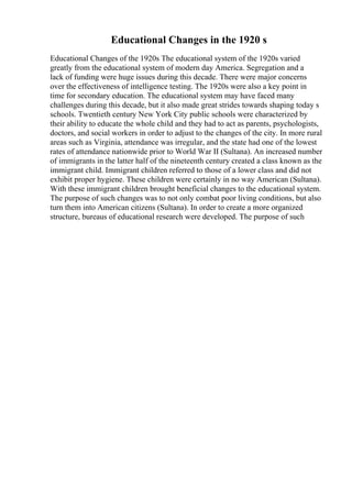 Educational Changes in the 1920 s
Educational Changes of the 1920s The educational system of the 1920s varied
greatly from the educational system of modern day America. Segregation and a
lack of funding were huge issues during this decade. There were major concerns
over the effectiveness of intelligence testing. The 1920s were also a key point in
time for secondary education. The educational system may have faced many
challenges during this decade, but it also made great strides towards shaping today s
schools. Twentieth century New York City public schools were characterized by
their ability to educate the whole child and they had to act as parents, psychologists,
doctors, and social workers in order to adjust to the changes of the city. In more rural
areas such as Virginia, attendance was irregular, and the state had one of the lowest
rates of attendance nationwide prior to World War II (Sultana). An increased number
of immigrants in the latter half of the nineteenth century created a class known as the
immigrant child. Immigrant children referred to those of a lower class and did not
exhibit proper hygiene. These children were certainly in no way American (Sultana).
With these immigrant children brought beneficial changes to the educational system.
The purpose of such changes was to not only combat poor living conditions, but also
turn them into American citizens (Sultana). In order to create a more organized
structure, bureaus of educational research were developed. The purpose of such
 