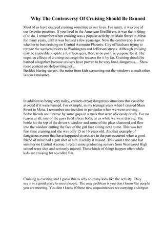 Why The Controversy Of Cruising Should Be Banned
Most of us have enjoyed cruising sometime in our lives. For many, it was one of
our favorite pastimes. If you lived in the American Graffiti era, it was the in thing
of to do. I remember when cruising was a popular activity on Main Street in Mesa
for many years, until it was banned a few years ago. Now the controversy is over
whether to ban cruising on Central Avenuein Phoenix. City officialsare trying to
reroute the weekend riders to Washington and Jefferson streets. Although cruising
may be enjoyable to quite a few teenagers, there is no positive purpose for it. The
negative effects of cruising outweigh the reasons for it by far. Cruising should be
banned altogether because cruisers have proven to be very loud, dangerous,... Show
more content on Helpwriting.net ...
Besides blaring stereos, the noise from kids screaming out the windows at each other
is also a nuisance.
In addition to being very noisy, cruisers create dangerous situations that could be
avoided if it were banned. For example, in my teenage years when I cruised Main
Street in Mesa, I remember one incident in particular when we were cruising .
Some friends and I drove by some guys in a truck that were obviously drunk. For no
reason at all, one of the guys fired a beer bottle at us while we were driving. The
bottle hit the top of the driver s window and some of the glass shattered and flew
into the window cutting the face of the girl face sitting next to me. This was her
first time cruising and she was only 15 or 16 years old. Another example of
dangerous events that have happened to cruisers in the past occurred when a good
friend of mine had a gun shot at him. Luckily it missed. This wasn t the case last
summer on Central Avenue. I recall some graduating seniors from Westwood High
school were shot and seriously injured. These kinds of things happen often while
kids are cruising for so called fun.
Cruising is exciting and I guess this is why so many kids like the activity. They
say it is a good place to meet people. The only problem is you don t know the people
you are meeting. You don t know if these new acquaintances are carrying a shotgun
 