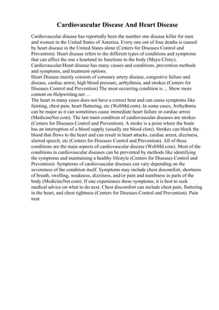 Cardiovascular Disease And Heart Disease
Cardiovascular disease has reportedly been the number one disease killer for men
and women in the United States of America. Every one out of four deaths is caused
by heart disease in the United States alone (Centers for Diseases Control and
Prevention). Heart disease refers to the different types of conditions and symptoms
that can affect the one s heartand its functions to the body (Mayo Clinic).
Cardiovascular/Heart disease has many causes and conditions, prevention methods
and symptoms, and treatment options.
Heart Disease mainly consists of coronary artery disease, congestive failure and
disease, cardiac arrest, high blood pressure, arrhythmia, and strokes (Centers for
Diseases Control and Prevention) The most occurring condition is ... Show more
content on Helpwriting.net ...
The heart in many cases does not have a correct beat and can cause symptoms like
fainting, chest pain, heart fluttering, etc (WebMd.com). In some cases, Arrhythmia
can be major as it can sometimes cause immediate heart failure or cardiac arrest
(MedicineNet.com). The last main condition of cardiovascular diseases are strokes
(Centers for Diseases Control and Prevention). A stroke is a point where the brain
has an interruption of a blood supply (usually are blood clots). Strokes can block the
blood that flows to the heart and can result in heart attacks, cardiac arrest, dizziness,
slurred speech, etc (Centers for Diseases Control and Prevention). All of these
conditions are the main aspects of cardiovascular disease (WebMd.com). Most of the
conditions in cardiovascular diseases can be prevented by methods like identifying
the symptoms and maintaining a healthy lifestyle (Centers for Diseases Control and
Prevention). Symptoms of cardiovascular diseases can vary depending on the
severeness of the condition itself. Symptoms may include chest discomfort, shortness
of breath, swelling, weakness, dizziness, and/or pain and numbness in parts of the
body (MedicineNet.com). If one experiences these symptoms, it is best to seek
medical advice on what to do next. Chest discomfort can include chest pain, fluttering
in the heart, and chest tightness (Centers for Diseases Control and Prevention). Pain
near
 