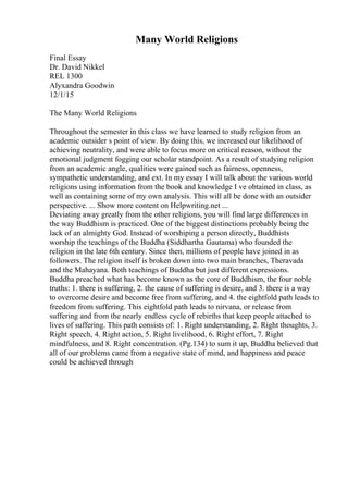 Many World Religions
Final Essay
Dr. David Nikkel
REL 1300
Alyxandra Goodwin
12/1/15
The Many World Religions
Throughout the semester in this class we have learned to study religion from an
academic outsider s point of view. By doing this, we increased our likelihood of
achieving neutrality, and were able to focus more on critical reason, without the
emotional judgment fogging our scholar standpoint. As a result of studying religion
from an academic angle, qualities were gained such as fairness, openness,
sympathetic understanding, and ext. In my essay I will talk about the various world
religions using information from the book and knowledge I ve obtained in class, as
well as containing some of my own analysis. This will all be done with an outsider
perspective. ... Show more content on Helpwriting.net ...
Deviating away greatly from the other religions, you will find large differences in
the way Buddhism is practiced. One of the biggest distinctions probably being the
lack of an almighty God. Instead of worshiping a person directly, Buddhists
worship the teachings of the Buddha (Siddhartha Gautama) who founded the
religion in the late 6th century. Since then, millions of people have joined in as
followers. The religion itself is broken down into two main branches, Theravada
and the Mahayana. Both teachings of Buddha but just different expressions.
Buddha preached what has become known as the core of Buddhism, the four noble
truths: 1. there is suffering, 2. the cause of suffering is desire, and 3. there is a way
to overcome desire and become free from suffering, and 4. the eightfold path leads to
freedom from suffering. This eightfold path leads to nirvana, or release from
suffering and from the nearly endless cycle of rebirths that keep people attached to
lives of suffering. This path consists of: 1. Right understanding, 2. Right thoughts, 3.
Right speech, 4. Right action, 5. Right livelihood, 6. Right effort, 7. Right
mindfulness, and 8. Right concentration. (Pg.134) to sum it up, Buddha believed that
all of our problems came from a negative state of mind, and happiness and peace
could be achieved through
 