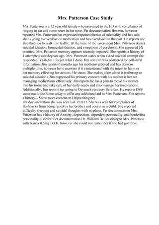 Mrs. Patterson Case Study
Mrs. Patterson is a 72 year old female who presented to the ED with complaints of
ringing in ear and some sores in her nose. Per documentation Her son, however
reported Mrs. Patterson has expressed repeated threats of suicidality and has said
she is going to overdose on medication and has overdosed in the past. He reports she
also threaten to walk into traffic. At the time of the assessment Mrs. Patterson denies
suicidal ideation, homicidal ideation, and symptoms of psychosis. She appeared 3X
oriented. Mrs. Patterson memory appears recently impaired. She reports a history of
1 attempted suicideyears ago. Mrs. Patterson states when asked suicidal attempt she
responded, Yeah,but I forgot what I done. Her son Jim was contacted for collateral
information. Jim reports 6 months ago his motheroverdosed and has done so
multiple time, however he is unaware if it s intentional with the intent to harm or
her memory effecting her actions. He states, She makes jokes about it (referring to
suicidal ideation). Jim expressed his primary concern with his mother is her not
managing medications effectively. Jim reports he has a plan to move his mother
into his home and take care of her daily needs and also manage her medications.
Additionally, Jim reports her going to Daymark recovery Services. He reports DSS
came out to the home today to offer any additional aid to Mrs. Patterson. She reports
a history... Show more content on Helpwriting.net ...
Per documentation she was seen last 3/10/17. She was seen for complaints of
flashbacks from being raped by her brother and cousin as a child. She reported
difficulty sleeping and suicidal thoughts with no plans. Per documentation Mrs.
Patterson has a history of Anxiety, depression, dependent personality, and borderline
personality disorder. Per documentation Dr. William Bell discharged Mrs. Patterson
with Xanax 0.5mg B.I.D, however she could not remember if she had got these
 