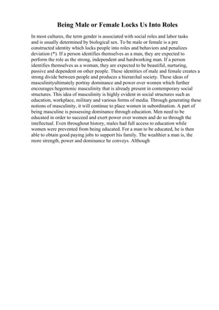Being Male or Female Locks Us Into Roles
In most cultures, the term gender is associated with social roles and labor tasks
and is usually determined by biological sex. To be male or female is a pre
constructed identity which locks people into roles and behaviors and penalizes
deviation (*). If a person identifies themselves as a man, they are expected to
perform the role as the strong, independent and hardworking man. If a person
identifies themselves as a woman, they are expected to be beautiful, nurturing,
passive and dependent on other people. These identities of male and female creates a
strong divide between people and produces a hierarchal society. These ideas of
masculinityultimately portray dominance and power over women which further
encourages hegemonic masculinity that is already present in contemporary social
structures. This idea of masculinity is highly evident in social structures such as
education, workplace, military and various forms of media. Through generating these
notions of masculinity, it will continue to place women in subordination. A part of
being masculine is possessing dominance through education. Men need to be
educated in order to succeed and exert power over women and do so through the
intellectual. Even throughout history, males had full access to education while
women were prevented from being educated. For a man to be educated, he is then
able to obtain good paying jobs to support his family. The wealthier a man is, the
more strength, power and dominance he conveys. Although
 