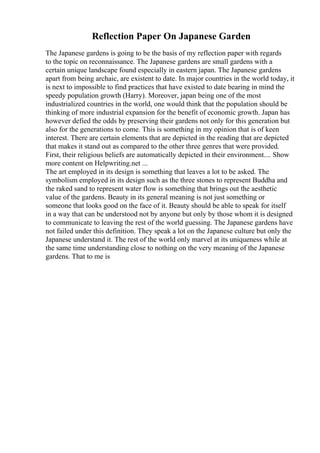 Reflection Paper On Japanese Garden
The Japanese gardens is going to be the basis of my reflection paper with regards
to the topic on reconnaissance. The Japanese gardens are small gardens with a
certain unique landscape found especially in eastern japan. The Japanese gardens
apart from being archaic, are existent to date. In major countries in the world today, it
is next to impossible to find practices that have existed to date bearing in mind the
speedy population growth (Harry). Moreover, japan being one of the most
industrialized countries in the world, one would think that the population should be
thinking of more industrial expansion for the benefit of economic growth. Japan has
however defied the odds by preserving their gardens not only for this generation but
also for the generations to come. This is something in my opinion that is of keen
interest. There are certain elements that are depicted in the reading that are depicted
that makes it stand out as compared to the other three genres that were provided.
First, their religious beliefs are automatically depicted in their environment.... Show
more content on Helpwriting.net ...
The art employed in its design is something that leaves a lot to be asked. The
symbolism employed in its design such as the three stones to represent Buddha and
the raked sand to represent water flow is something that brings out the aesthetic
value of the gardens. Beauty in its general meaning is not just something or
someone that looks good on the face of it. Beauty should be able to speak for itself
in a way that can be understood not by anyone but only by those whom it is designed
to communicate to leaving the rest of the world guessing. The Japanese gardens have
not failed under this definition. They speak a lot on the Japanese culture but only the
Japanese understand it. The rest of the world only marvel at its uniqueness while at
the same time understanding close to nothing on the very meaning of the Japanese
gardens. That to me is
 