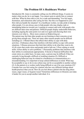 The Problem Of A Healthcare Worker
Introduction Mr. Jones is constantly calling you for different things. It seems no
matter what you do, he is not happy. You cannot seem to satisfy him or connect
with him. When he does talk to you, he is rude and demanding. You feel anger,
frustration, and exhaustion after caring for him. Has this ever happened to you?
How did you handle the situation? As a healthcare worker, we take pride in helping
other people. It is not always easy to help people who may display rude or
intimidating behavior toward you. Learning to connect and work with people who
are difficult takes time and patience. Difficult people display undesirable behaviors,
including arguing the same point over and over again and choosing their own
interests over what is... Show more content on Helpwriting.net ...
The patient may feel that other people are not listening to their concerns or not
giving them enough care. There are many other reasons people can be difficult
including (2): 1.Mental illness that affects their ability to cope with daily
activities. 2.Substance abuse that interferes with their ability to cope with current
situations. 3.Disease processes that limit their ability to do what they want to do.
4.Life crises that create stress and people tend to lash out. 5.Poor coping or social
skills. 6.Poor ability to solve problems. 7.Personality problems that interferes with
their ability to communicate appropriately. 8.Social or financial difficulties that
create stress on a daily basis. In many cases, a person may be difficult if they are
currently living through a difficult or troubling situation (2). Difficult or
challenging behaviors may be related to a breakdown in communication or a
misunderstanding. It is important to keep cultural differences in mind. What may
be acceptable to say or do in one culture may not be so acceptable to another culture
(2). Is the patient or co worker really being difficult or can it be your emotions (2)?
Consider how you feel caring for a patient who has very different feelings about
health practices than you do. How do you feel about a patient who has drug abuse
issues, anger issues, or hygiene issues? Sometimes differences in lifestyles can make
it harder for you to accept another individual. It is
 