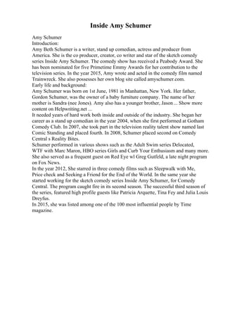 Inside Amy Schumer
Amy Schumer
Introduction:
Amy Beth Schumer is a writer, stand up comedian, actress and producer from
America. She is the co producer, creator, co writer and star of the sketch comedy
series Inside Amy Schumer. The comedy show has received a Peabody Award. She
has been nominated for five Primetime Emmy Awards for her contribution to the
television series. In the year 2015, Amy wrote and acted in the comedy film named
Trainwreck. She also possesses her own blog site called amyschumer.com.
Early life and background:
Amy Schumer was born on 1st June, 1981 in Manhattan, New York. Her father,
Gordon Schumer, was the owner of a baby furniture company. The name of her
mother is Sandra (nee Jones). Amy also has a younger brother, Jason ... Show more
content on Helpwriting.net ...
It needed years of hard work both inside and outside of the industry. She began her
career as a stand up comedian in the year 2004, when she first performed at Gotham
Comedy Club. In 2007, she took part in the television reality talent show named last
Comic Standing and placed fourth. In 2008, Schumer placed second on Comedy
Central s Reality Bites.
Schumer performed in various shows such as the Adult Swim series Delocated,
WTF with Marc Maron, HBO series Girls and Curb Your Enthusiasm and many more.
She also served as a frequent guest on Red Eye wl Greg Gutfeld, a late night program
on Fox News.
In the year 2012, She starred in three comedy films such as Sleepwalk with Me,
Price check and Seeking a Friend for the End of the World. In the same year she
started working for the sketch comedy series Inside Amy Schumer, for Comedy
Central. The program caught fire in its second season. The successful third season of
the series, featured high profile guests like Patricia Arquette, Tina Fey and Julia Louis
Dreyfus.
In 2015, she was listed among one of the 100 most influential people by Time
magazine.
 