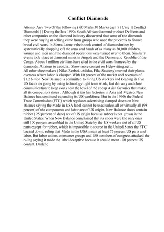 Conflict Diamonds
Attempt Any Two Of the following ( 60 Marks 30 Marks each )| | Case 1| Conflict
Diamonds| | | During the late 1990s South African diamond product De Beers and
other companies on the diamond industry discovered that some of the diamonds
they were buying or selling came from groups who used the proceeds to finance
brutal civil wars. In Sierra Leone, rebels took control of diamondmines by
systematically chopping off the arms and hands of as many as 20,000 children,
women and men until the diamond operations were turned over to them. Similarly
events took place at diamond mines in Angola and the Democratic Republic of the
Congo. About 4 million civilians have died in the civil wars financed by the
diamonds. Anxious to avoid a... Show more content on Helpwriting.net ...
All other shoe makers ( Nike, Reebok, Adidas, Fila, Saucony) moved their plants
overseas where labor is cheaper. With 10 percent of the market and revenues of
$1.2 billion New Balance is committed to hiring US workers and keeping its five
US factories going by using technology tight team work, fast delivery and close
communication to keep costs near the level of the cheap Asian factories that make
all its competitors shoes . Although it too has factories in Asia and Mexico, New
Balance has continued expanding its US workforce. But in the 1990s the Federal
Trace Commission (FTC) which regulates advertising clamped down on New
Balance saying the Made in USA label cannot be used unless all or virtually all (98
percent) of the components and labor are of US origin. New Balance shoes contain
rubber ( 25 percent of shoe) not of US origin because rubber is not grown in the
United States. When New Balance complained that its shoes were the only ones
still 100 percent assembled in the United State by the US workers out of all US
parts except for rubber, which is impossible to source in the United States the FTC
backed down, ruling that Made in the USA meant at least 75 percent US parts and
labor. But labor unions, consumer groups and 150 members of congress attacked the
ruling saying it made the label deceptive because it should mean 100 percent US
content. Darlene
 