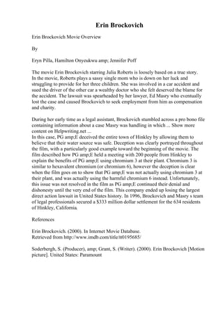 Erin Brockovich
Erin Brockovich Movie Overview
By
Eryn Pilla, Hamilton Onyeukwu amp; Jennifer Poff
The movie Erin Brockovich starring Julia Roberts is loosely based on a true story.
In the movie, Roberts plays a sassy single mom who is down on her luck and
struggling to provide for her three children. She was involved in a car accident and
sued the driver of the other car a wealthy doctor who she felt deserved the blame for
the accident. The lawsuit was spearheaded by her lawyer, Ed Masry who eventually
lost the case and caused Brockovich to seek employment from him as compensation
and charity.
During her early time as a legal assistant, Brockovich stumbled across a pro bono file
containing information about a case Masry was handling in which ... Show more
content on Helpwriting.net ...
In this case, PG amp;E deceived the entire town of Hinkley by allowing them to
believe that their water source was safe. Deception was clearly portrayed throughout
the film, with a particularly good example toward the beginning of the movie. The
film described how PG amp;E held a meeting with 200 people from Hinkley to
explain the benefits of PG amp;E using chromium 3 at their plant. Chromium 3 is
similar to hexavalent chromium (or chromium 6), however the deception is clear
when the film goes on to show that PG amp;E was not actually using chromium 3 at
their plant, and was actually using the harmful chromium 6 instead. Unfortunately,
this issue was not resolved in the film as PG amp;E continued their denial and
dishonesty until the very end of the film. This company ended up losing the largest
direct action lawsuit in United States history. In 1996, Brockovich and Masry s team
of legal professionals secured a $333 million dollar settlement for the 634 residents
of Hinkley, California.
References
Erin Brockovich. (2000). In Internet Movie Database.
Retrieved from http://www.imdb.com/title/tt0195685/
Soderbergh, S. (Producer), amp; Grant, S. (Writer). (2000). Erin Brockovich [Motion
picture]. United States: Paramount
 