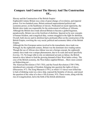Compare And Contrast The Slavery And The Construction
Of...
Slavery and the Construction of the British Empire:
Eighteenth Century Britain was a time of great change; of revolution, and imperial
power. For two hundred years, Britain amassed unprecedented political and
economic power, on the backbones of slavery. Predicated on racial superiority, the
British slave trade was responsible for the enslavement of millions of Africans.
Although the British slave trade allowed Britain to become a global hegemon,
paradoxically, Britain was at the forefront of abolition. Spurred on by new concepts
of human freedom, and evangelical duty, women struggled in the fight for abolition.
Overall, both slavery and its abolition had a profound effect on the construction of the
British Empire, rewriting the very social, political and economic fabric of the British
Empire.
Although the first European nation involved in the transatlantic slave trade was
Portugal, by the eighteenth century, Britain was the dominant slave trading nation.
Though the use of African slave labour was not a foreign concept, the eighteenth
century slave trade was a unique phenomenon, due to its scale and racial specificity
(Levine, 15). No longer able to rely on indentured servants as labour, the British
turned to slave labour to feed the growing demand of their West Indies colony. The
crux of the British economy, the West Indies supplied Britain... Show more content
on Helpwriting.net ...
The American Revolution (1765 1783), and the French Revolution (1789 1799),
introduced new concepts of freedom, bringing into question the rights of slaves
(Discussion, 9/7). The Zong Massacre (1781), in which 113 slaves were killed due
to lack of drinking water on a slave ship, exposed the brutality of slavery, and raised
the question of the value of a slave s life (Lecture, 9/5). These events, along with the
rise of evangelicalism, led to the birth of the british abolitionist
 