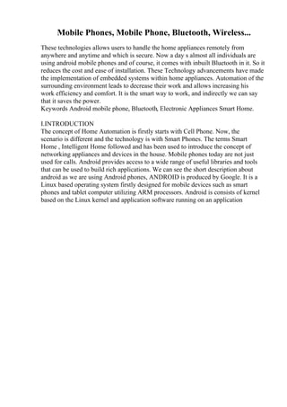 Mobile Phones, Mobile Phone, Bluetooth, Wireless...
These technologies allows users to handle the home appliances remotely from
anywhere and anytime and which is secure. Now a day s almost all individuals are
using android mobile phones and of course, it comes with inbuilt Bluetooth in it. So it
reduces the cost and ease of installation. These Technology advancements have made
the implementation of embedded systems within home appliances. Automation of the
surrounding environment leads to decrease their work and allows increasing his
work efficiency and comfort. It is the smart way to work, and indirectly we can say
that it saves the power.
Keywords Android mobile phone, Bluetooth, Electronic Appliances Smart Home.
I.INTRODUCTION
The concept of Home Automation is firstly starts with Cell Phone. Now, the
scenario is different and the technology is with Smart Phones. The terms Smart
Home , Intelligent Home followed and has been used to introduce the concept of
networking appliances and devices in the house. Mobile phones today are not just
used for calls. Android provides access to a wide range of useful libraries and tools
that can be used to build rich applications. We can see the short description about
android as we are using Android phones, ANDROID is produced by Google. It is a
Linux based operating system firstly designed for mobile devices such as smart
phones and tablet computer utilizing ARM processors. Android is consists of kernel
based on the Linux kernel and application software running on an application
 