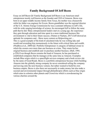 Family Background Of Jeff Bezos
Essay on Jeff Bezos Q1 Family Background Jeff Bezos is an American retail
entrepreneur mostly well known as the founder and CEO of Amazon. Bezos was
born to an upper middle income family from Texas, his mother was a housewife
while his father was engineer for Exxon. Bezos grandfather was the regional director
of the U.S. Atomic Energy Commission he was a constant influence in Jeff s life,
with his wide ranging knowledge of science, he encouraged Jeff to follow the same
path that he did. Many entrepreneurial leaders start at a young age, the experience
they gain through education and time spent in a more traditional business like
environment is vital to their future success. (Nature or Nurture, 2017) Jeff showed an
aptitude for computers and... Show more content on Helpwriting.net ...
This is a good example of the kind of calculated risks he was willing take and
would end rewarding him momentously in the future with critical fame and wealth.
(Wadhwa et al., 2009) Q2. Portfolio Entrepreneur A category of habitual owner in
which the owners own more than one business at a time. They retain his/her
original business and establish and /or purchase another business. (Hall, 1995,
p.220) Even though Bezos remains the head of Amazon, he has purchased or
established companies that he manages at the same time as Amazon. Examples
include Blue origin which is a spaceflight services company and a book review site
by the name of Good Reads. Bezos is a portfolio entrepreneur because while building
Amazon into the globally strong company he never considered selling the company
and moving onto the next business venture, but rather wanted to build his own
business empire. Bezos is also there not necessarily to make money but also make a
societal and environmental impact through philanthropist efforts such as blue origin
which aims to colonize other planets and Crowd rise which is crowdsourcing for
various charities around the
 