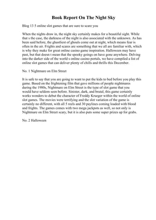 Book Report On The Night Sky
Blog 13 5 online slot games that are sure to scare you
When the nights draw in, the night sky certainly makes for a beautiful sight. While
that s the case, the darkness of the night is also associated with the unknown. As has
been said before, the ghastliest of ghouls come out at night, which means fear is
often in the air. Frights and scares are something that we all are familiar with, which
is why they make for great online casino game inspiration. Halloween may have
past, but that doesn t mean that the spooky goings on have gone anywhere. Delving
into the darker side of the world s online casino portals, we have compiled a list of
online slot games that can deliver plenty of chills and thrills this December.
No. 1 Nightmare on Elm Street
It is safe to say that you are going to want to put the kids to bed before you play this
game. Based on the frightening film that gave millions of people nightmares
during the 1980s, Nightmare on Elm Street is the type of slot game that you
would have seldom seen before. Sinister, dark, and brutal, this game certainly
works wonders to debut the character of Freddy Krueger within the world of online
slot games. The movies were terrifying and the slot variation of the game is
certainly no different, with all 5 reels and 30 paylines coming loaded with blood
and frights. The games comes with two mega jackpots as well, so not only is
Nightmare on Elm Street scary, but it is also puts some super prizes up for grabs.
No. 2 Halloween
 