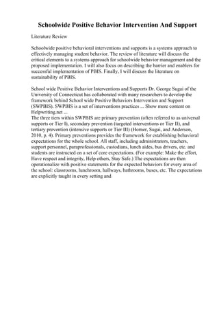 Schoolwide Positive Behavior Intervention And Support
Literature Review
Schoolwide positive behavioral interventions and supports is a systems approach to
effectively managing student behavior. The review of literature will discuss the
critical elements to a systems approach for schoolwide behavior management and the
proposed implementation. I will also focus on describing the barrier and enablers for
successful implementation of PBIS. Finally, I will discuss the literature on
sustainability of PBIS.
School wide Positive Behavior Interventions and Supports Dr. George Sugai of the
University of Connecticut has collaborated with many researchers to develop the
framework behind School wide Positive Behaviors Intervention and Support
(SWPBIS). SWPBIS is a set of interventions practices ... Show more content on
Helpwriting.net ...
The three tiers within SWPBIS are primary prevention (often referred to as universal
supports or Tier I), secondary prevention (targeted interventions or Tier II), and
tertiary prevention (intensive supports or Tier III) (Horner, Sugai, and Anderson,
2010, p. 4). Primary preventions provides the framework for establishing behavioral
expectations for the whole school. All staff, including administrators, teachers,
support personnel, paraprofessionals, custodians, lunch aides, bus drivers, etc. and
students are instructed on a set of core expectations. (For example: Make the effort,
Have respect and integrity, Help others, Stay Safe.) The expectations are then
operationalize with positive statements for the expected behaviors for every area of
the school: classrooms, lunchroom, hallways, bathrooms, buses, etc. The expectations
are explicitly taught in every setting and
 