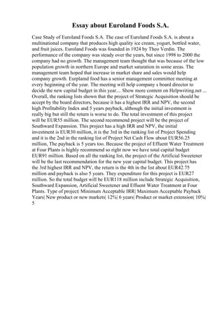 Essay about Euroland Foods S.A.
Case Study of Euroland Foods S.A. The case of Euroland Foods S.A. is about a
multinational company that produces high quality ice cream, yogurt, bottled water,
and fruit juices. Euroland Foods was founded in 1924 by Theo Verdin. The
performance of the company was steady over the years, but since 1998 to 2000 the
company had no growth. The management team thought that was because of the low
population growth in northern Europe and market saturation in some areas. The
management team hoped that increase in market share and sales would help
company growth. Eurplamd food has a senior management committee meeting at
every beginning of the year. The meeting will help company s board director to
decide the new capital budget in this year.... Show more content on Helpwriting.net ...
Overall, the ranking lists shown that the project of Strategic Acquisition should be
accept by the board directors, because it has a highest IRR and NPV, the second
high Profitability Index and 5 years payback, although the initial investment is
really big but still the return is worse to do. The total investment of this project
will be EUR55 million. The second recommend project will be the project of
Southward Expansion. This project has a high IRR and NPV, the initial
investment is EUR30 million, it is the 3rd in the ranking list of Project Spending
and it is the 2nd in the ranking list of Project Net Cash Flow about EUR56.25
million, The payback is 5 years too. Because the project of Effuent Water Treatment
at Four Plants is highly recommend so right now we have total capital budget
EUR91 million. Based on all the ranking list, the project of the Artificial Sweetener
will be the last recommendation for the new year capital budget. This project has
the 3rd highest IRR and NPV, the return is the 4th in the list about EUR42.75
million and payback is also 5 years. They expenditure for this project is EUR27
million. So the total budget will be EUR118 million include Strategic Acquisition,
Southward Expansion, Artificial Sweetener and Effuent Water Treatment at Four
Plants. Type of project| Minimum Acceptable IRR| Maximum Acceptable Payback
Years| New product or new markets| 12%| 6 years| Product or market extension| 10%|
5
 