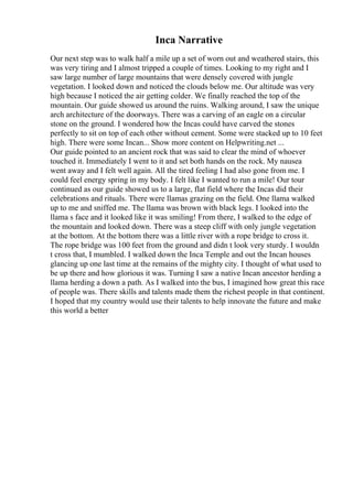 Inca Narrative
Our next step was to walk half a mile up a set of worn out and weathered stairs, this
was very tiring and I almost tripped a couple of times. Looking to my right and I
saw large number of large mountains that were densely covered with jungle
vegetation. I looked down and noticed the clouds below me. Our altitude was very
high because I noticed the air getting colder. We finally reached the top of the
mountain. Our guide showed us around the ruins. Walking around, I saw the unique
arch architecture of the doorways. There was a carving of an eagle on a circular
stone on the ground. I wondered how the Incas could have carved the stones
perfectly to sit on top of each other without cement. Some were stacked up to 10 feet
high. There were some Incan... Show more content on Helpwriting.net ...
Our guide pointed to an ancient rock that was said to clear the mind of whoever
touched it. Immediately I went to it and set both hands on the rock. My nausea
went away and I felt well again. All the tired feeling I had also gone from me. I
could feel energy spring in my body. I felt like I wanted to run a mile! Our tour
continued as our guide showed us to a large, flat field where the Incas did their
celebrations and rituals. There were llamas grazing on the field. One llama walked
up to me and sniffed me. The llama was brown with black legs. I looked into the
llama s face and it looked like it was smiling! From there, I walked to the edge of
the mountain and looked down. There was a steep cliff with only jungle vegetation
at the bottom. At the bottom there was a little river with a rope bridge to cross it.
The rope bridge was 100 feet from the ground and didn t look very sturdy. I wouldn
t cross that, I mumbled. I walked down the Inca Temple and out the Incan houses
glancing up one last time at the remains of the mighty city. I thought of what used to
be up there and how glorious it was. Turning I saw a native Incan ancestor herding a
llama herding a down a path. As I walked into the bus, I imagined how great this race
of people was. There skills and talents made them the richest people in that continent.
I hoped that my country would use their talents to help innovate the future and make
this world a better
 